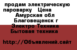 продам электрическую пароварку › Цена ­ 1 500 - Амурская обл., Благовещенск г. Электро-Техника » Бытовая техника   